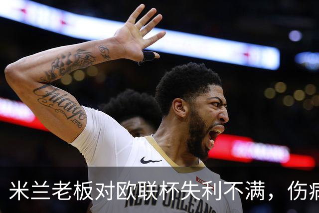 米兰老板对欧联杯失利不满，伤病危机加剧影響即将到来的意甲对决